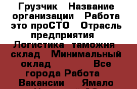 Грузчик › Название организации ­ Работа-это проСТО › Отрасль предприятия ­ Логистика, таможня, склад › Минимальный оклад ­ 15 000 - Все города Работа » Вакансии   . Ямало-Ненецкий АО,Губкинский г.